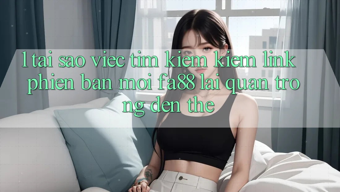 1. Tại Sao Việc Tìm kiếm Kiếm Link Phiên bản mới FA88 Lại Quan Trọng Đến Thế?