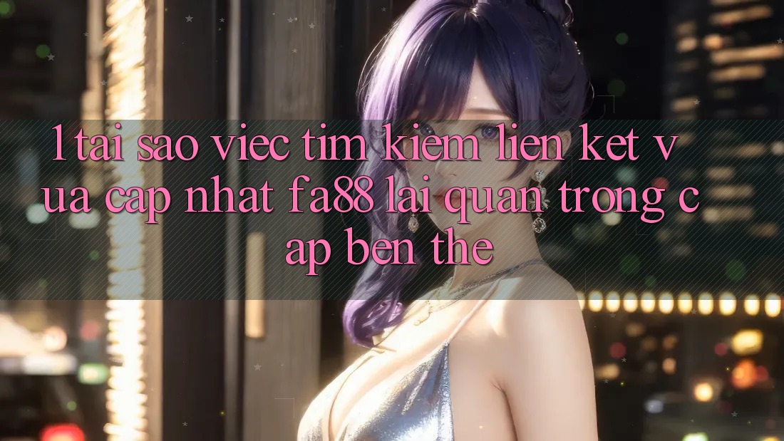 1. Tại Sao Việc Tìm Kiếm Liên kết Vừa cập nhật FA88 Lại Quan Trọng Cập bến Thế?