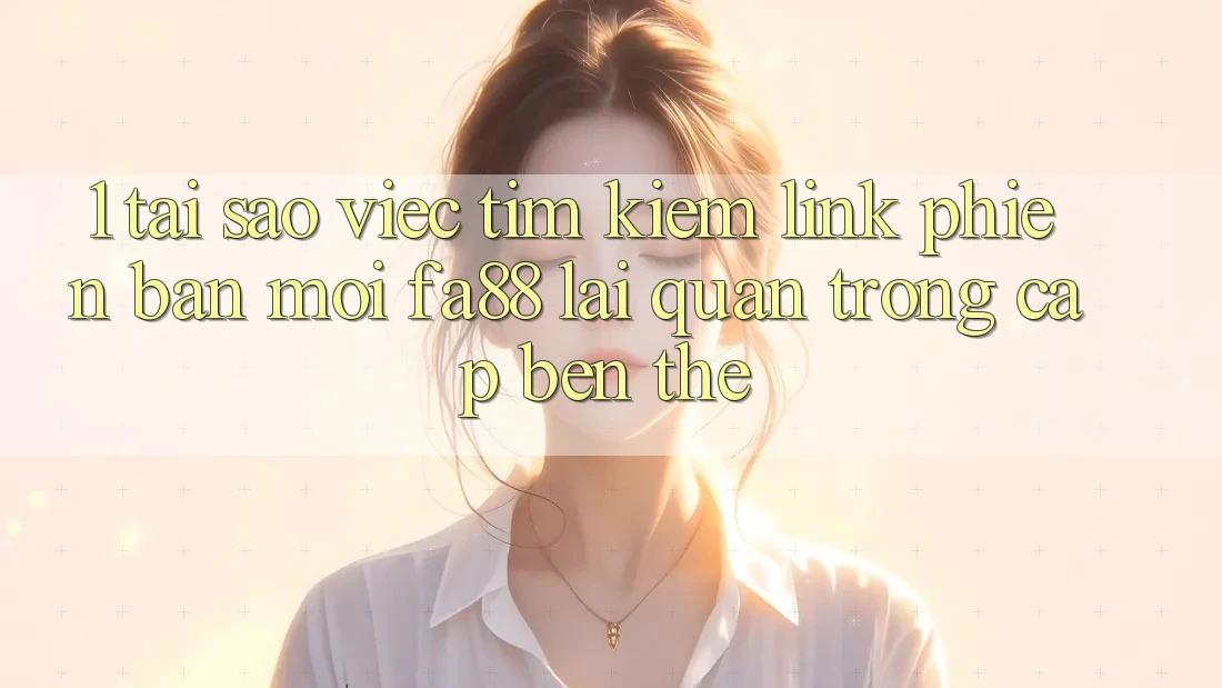 1. Tại Sao Việc Tìm Kiếm Link Phiên bản mới FA88 Lại Quan Trọng Cập bến Thế?