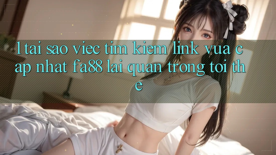 1. Tại Sao Việc Tìm Kiếm Link Vừa cập nhật FA88 Lại Quan Trọng Tới Thế?