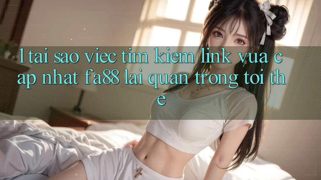 1. Tại Sao Việc Tìm Kiếm Link Vừa cập nhật FA88 Lại Quan Trọng Tới Thế?