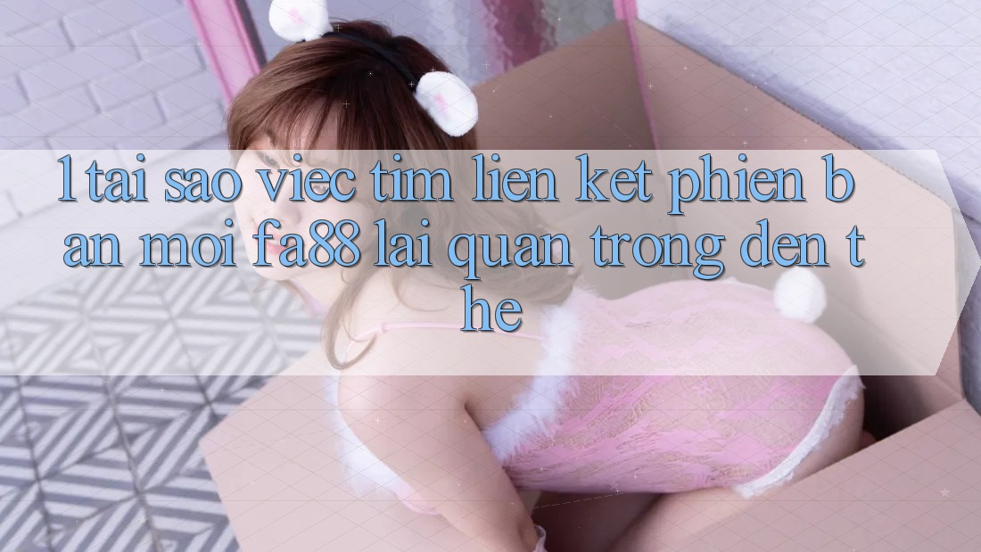 1. Tại Sao Việc Tìm Liên kết Phiên bản mới FA88 Lại Quan Trọng Đến Thế?
