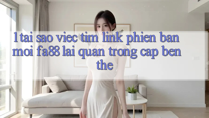 1. Tại Sao Việc Tìm Link Phiên bản mới FA88 Lại Quan Trọng Cập bến Thế?
