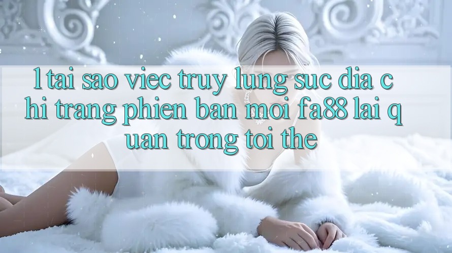 1. Tại Sao Việc Truy lùng sục Địa chỉ trang Phiên bản mới FA88 Lại Quan Trọng Tới Thế?