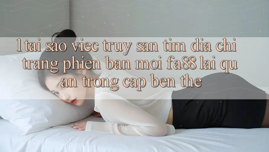 1. Tại Sao Việc Truy săn tìm Địa chỉ trang Phiên bản mới FA88 Lại Quan Trọng Cập bến Thế? 1. Tại Sao Việc Truy săn tìm Địa chỉ trang Phiên bản mới FA88 Lại Quan Trọng Cập bến Thế?