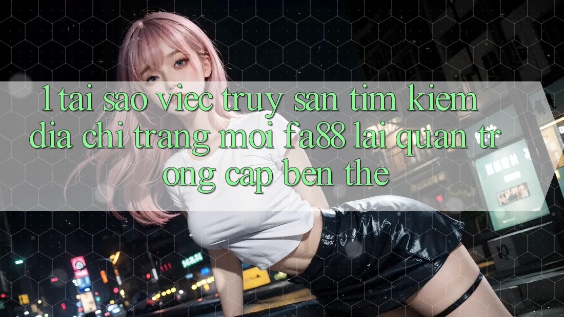1. Tại Sao Việc Truy săn tìm kiếm Địa chỉ trang Mới FA88 Lại Quan Trọng Cập bến Thế?