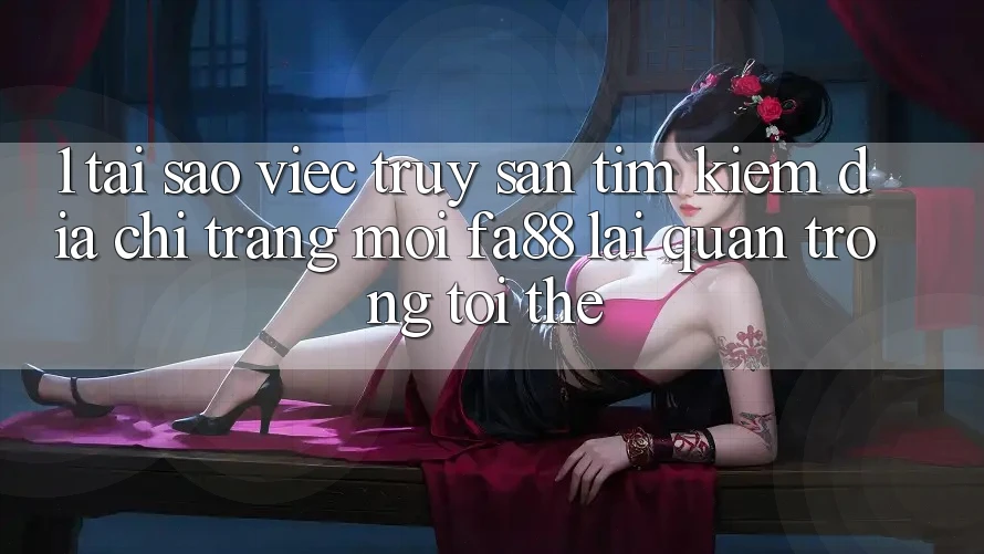 1. Tại Sao Việc Truy săn tìm kiếm Địa chỉ trang Mới FA88 Lại Quan Trọng Tới Thế?