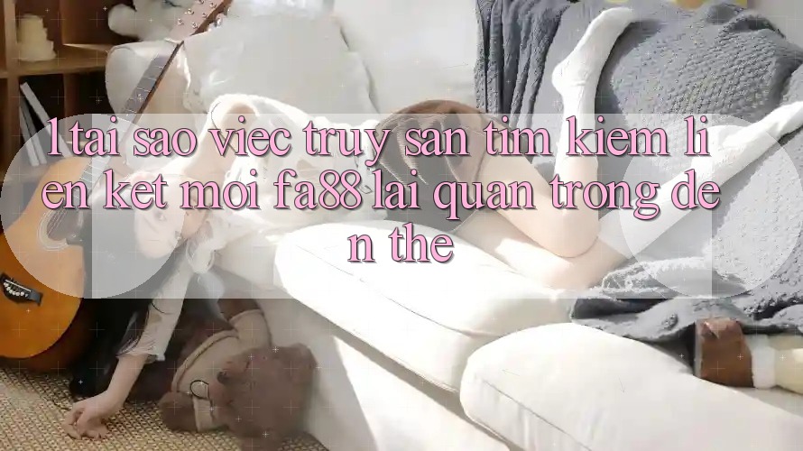 1. Tại Sao Việc Truy săn tìm kiếm Liên kết Mới FA88 Lại Quan Trọng Đến Thế?