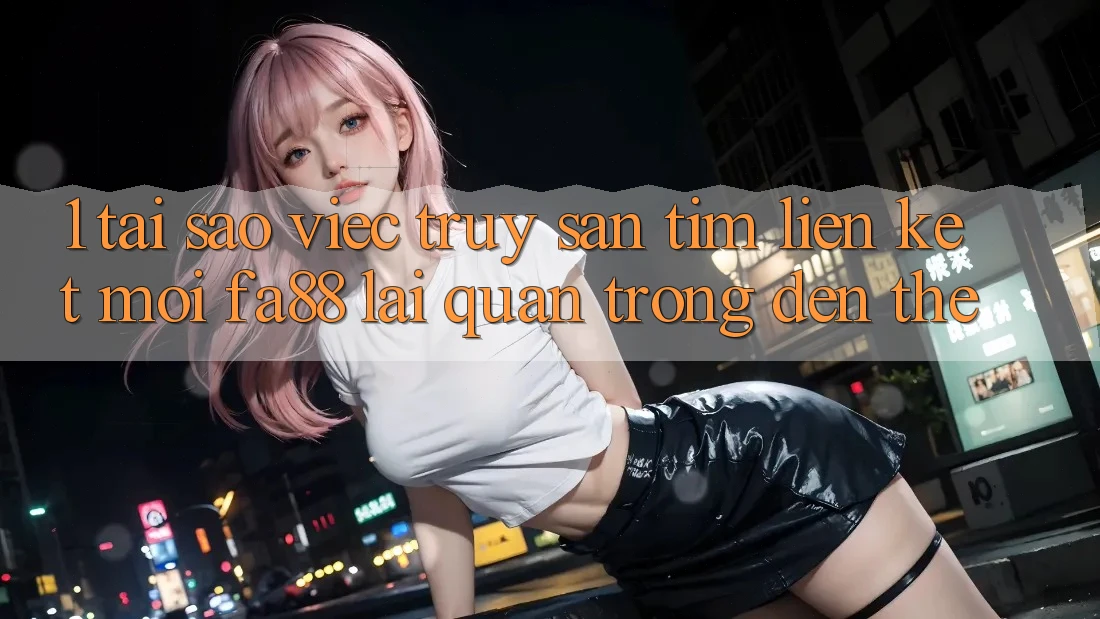 1. Tại Sao Việc Truy săn tìm Liên kết Mới FA88 Lại Quan Trọng Đến Thế?