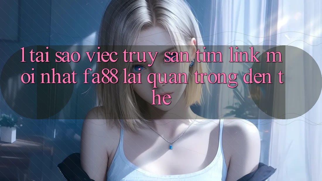 1. Tại Sao Việc Truy săn tìm Link Mới nhất FA88 Lại Quan Trọng Đến Thế?