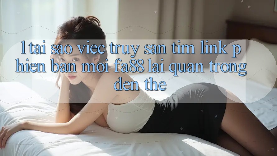 1. Tại Sao Việc Truy săn tìm Link Phiên bản mới FA88 Lại Quan Trọng Đến Thế?