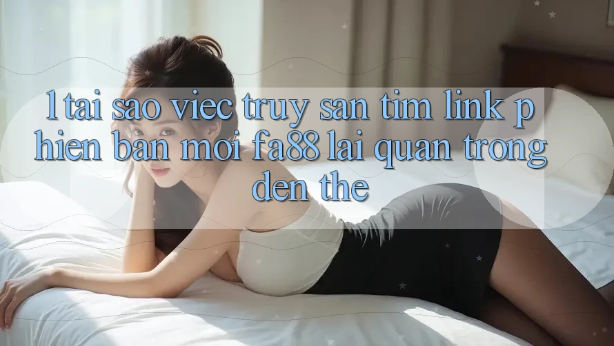 1. Tại Sao Việc Truy săn tìm Link Phiên bản mới FA88 Lại Quan Trọng Đến Thế?