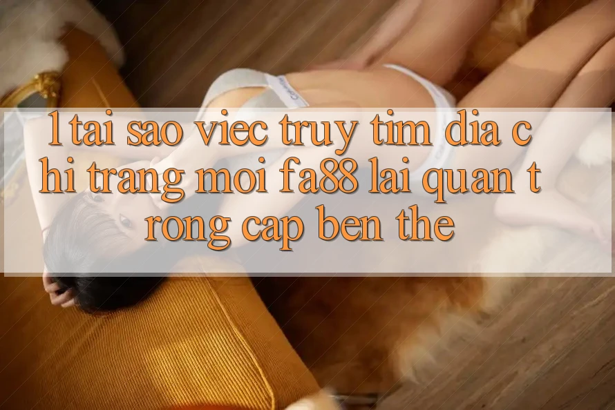 1. Tại Sao Việc Truy tìm Địa chỉ trang Mới FA88 Lại Quan Trọng Cập bến Thế?