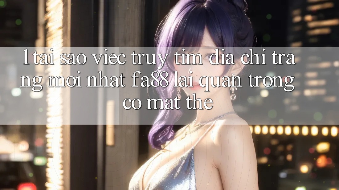 1. Tại Sao Việc Truy tìm Địa chỉ trang Mới nhất FA88 Lại Quan Trọng Có mặt Thế?