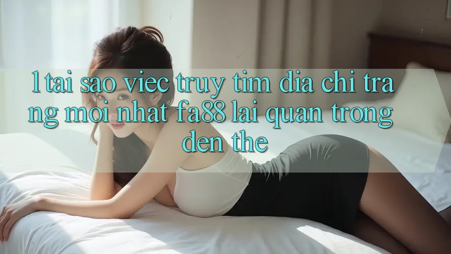 1. Tại Sao Việc Truy tìm Địa chỉ trang Mới nhất FA88 Lại Quan Trọng Đến Thế?