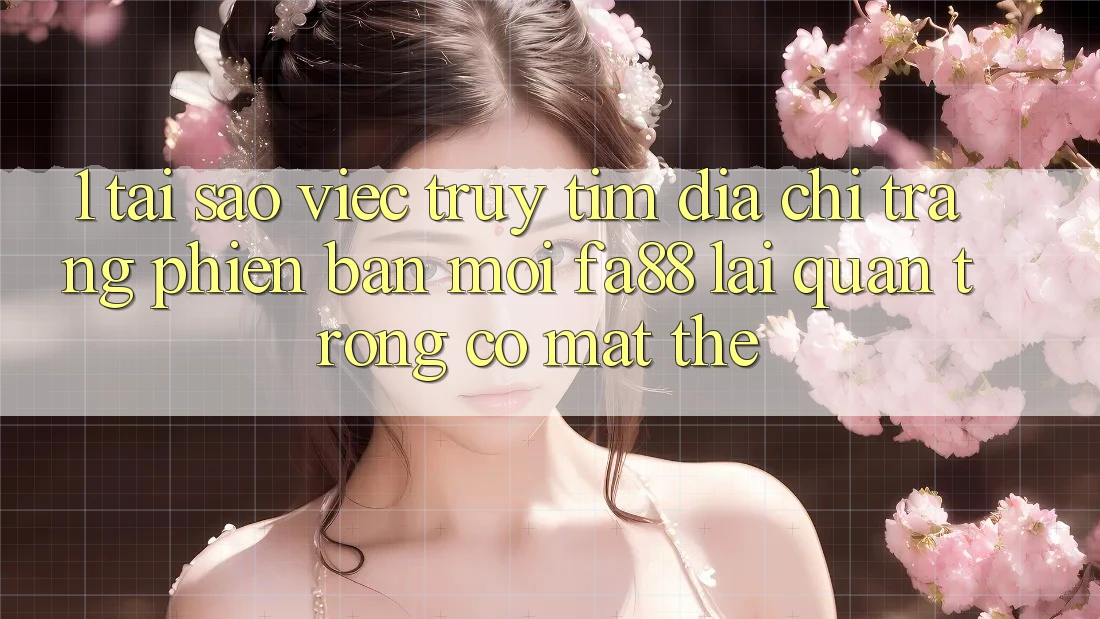 1. Tại Sao Việc Truy tìm Địa chỉ trang Phiên bản mới FA88 Lại Quan Trọng Có mặt Thế?
