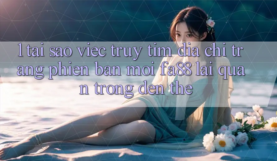 1. Tại Sao Việc Truy tìm Địa chỉ trang Phiên bản mới FA88 Lại Quan Trọng Đến Thế?