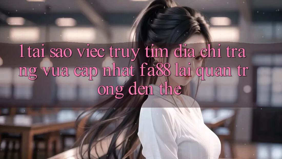 1. Tại Sao Việc Truy tìm Địa chỉ trang Vừa cập nhật FA88 Lại Quan Trọng Đến Thế?
