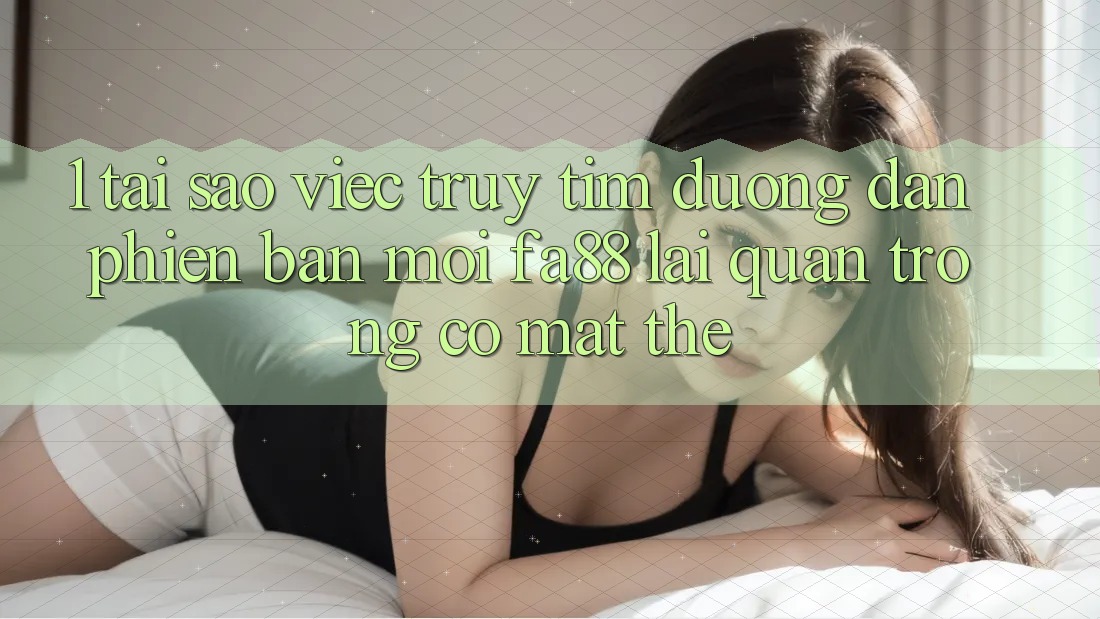 1. Tại Sao Việc Truy tìm Đường dẫn Phiên bản mới FA88 Lại Quan Trọng Có mặt Thế?