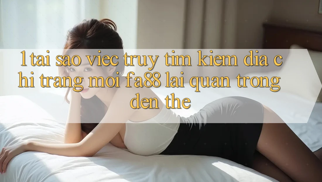 1. Tại Sao Việc Truy tìm Kiếm Địa chỉ trang Mới FA88 Lại Quan Trọng Đến Thế?