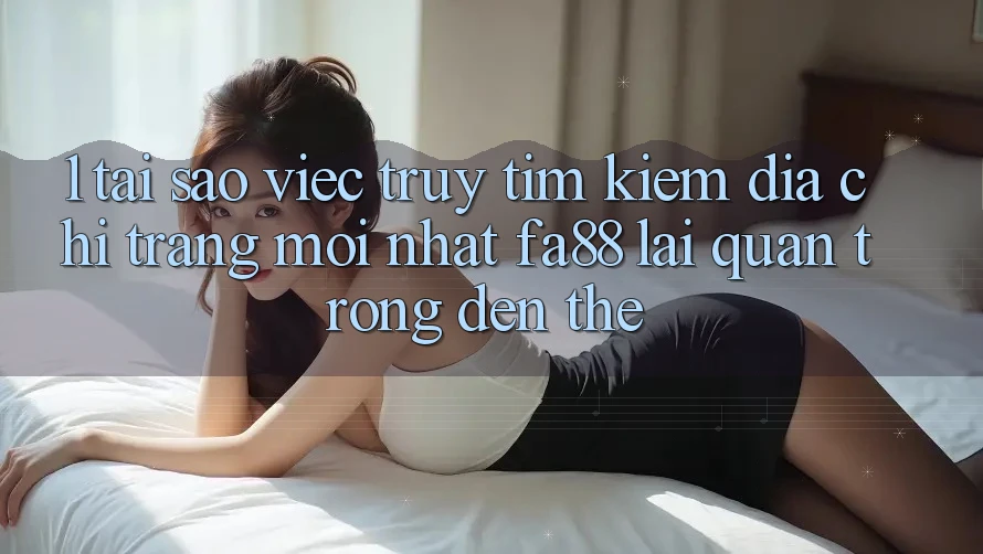 1. Tại Sao Việc Truy tìm Kiếm Địa chỉ trang Mới nhất FA88 Lại Quan Trọng Đến Thế?