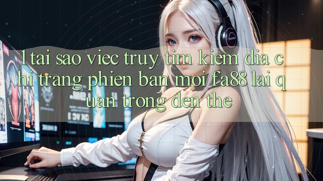 1. Tại Sao Việc Truy tìm kiếm Địa chỉ trang Phiên bản mới FA88 Lại Quan Trọng Đến Thế?