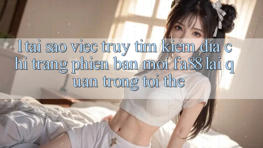 1. Tại Sao Việc Truy tìm Kiếm Địa chỉ trang Phiên bản mới FA88 Lại Quan Trọng Tới Thế?