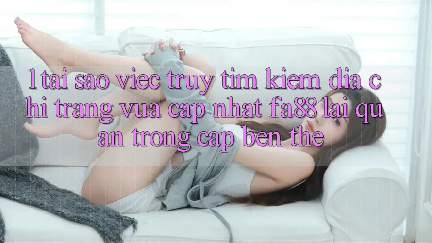 1. Tại Sao Việc Truy tìm Kiếm Địa chỉ trang Vừa cập nhật FA88 Lại Quan Trọng Cập bến Thế?