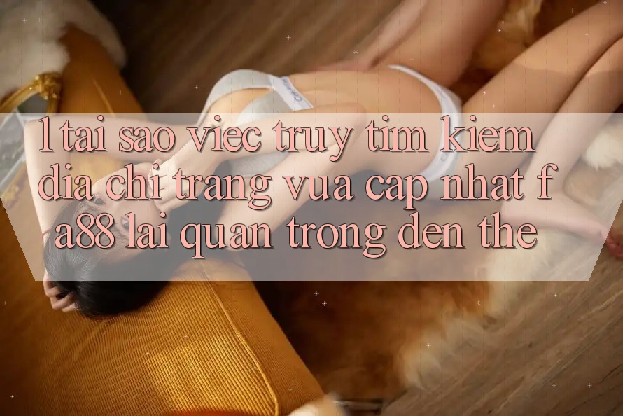 1. Tại Sao Việc Truy tìm Kiếm Địa chỉ trang Vừa cập nhật FA88 Lại Quan Trọng Đến Thế?
