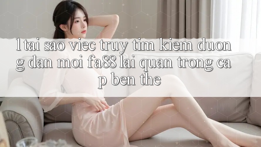 1. Tại Sao Việc Truy tìm Kiếm Đường dẫn Mới FA88 Lại Quan Trọng Cập bến Thế?