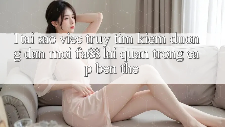 1. Tại Sao Việc Truy tìm Kiếm Đường dẫn Mới FA88 Lại Quan Trọng Cập bến Thế?