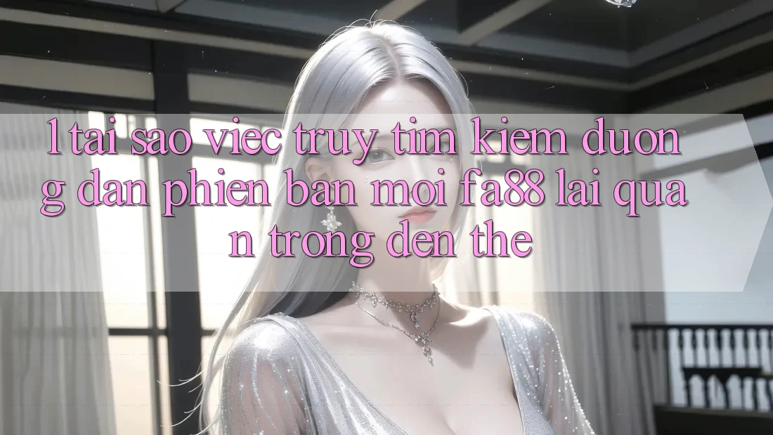 1. Tại Sao Việc Truy tìm Kiếm Đường dẫn Phiên bản mới FA88 Lại Quan Trọng Đến Thế?