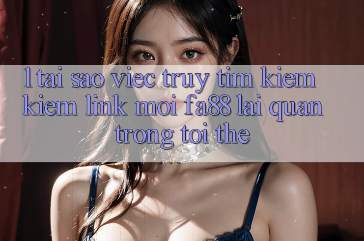 1. Tại Sao Việc Truy tìm kiếm Kiếm Link Mới FA88 Lại Quan Trọng Tới Thế?