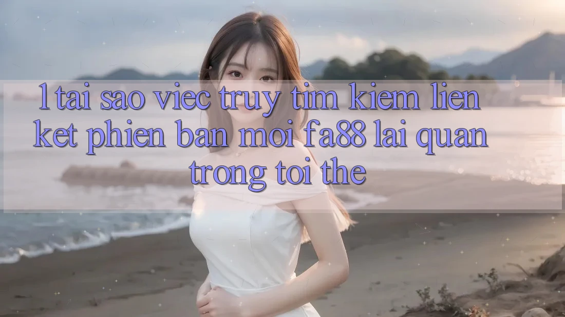 1. Tại Sao Việc Truy tìm Kiếm Liên kết Phiên bản mới FA88 Lại Quan Trọng Tới Thế?