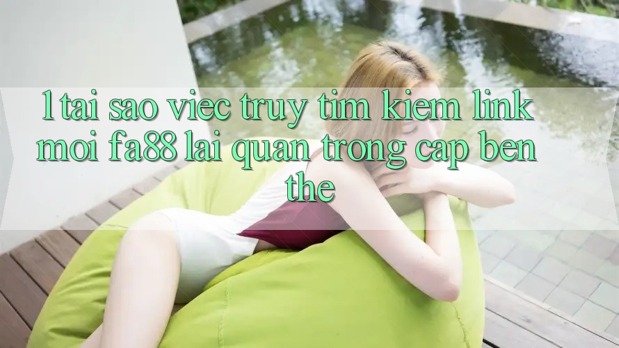 1. Tại Sao Việc Truy tìm Kiếm Link Mới FA88 Lại Quan Trọng Cập bến Thế?