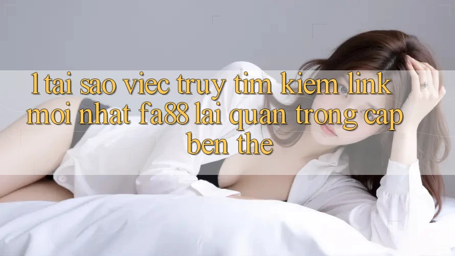 1. Tại Sao Việc Truy tìm Kiếm Link Mới nhất FA88 Lại Quan Trọng Cập bến Thế?