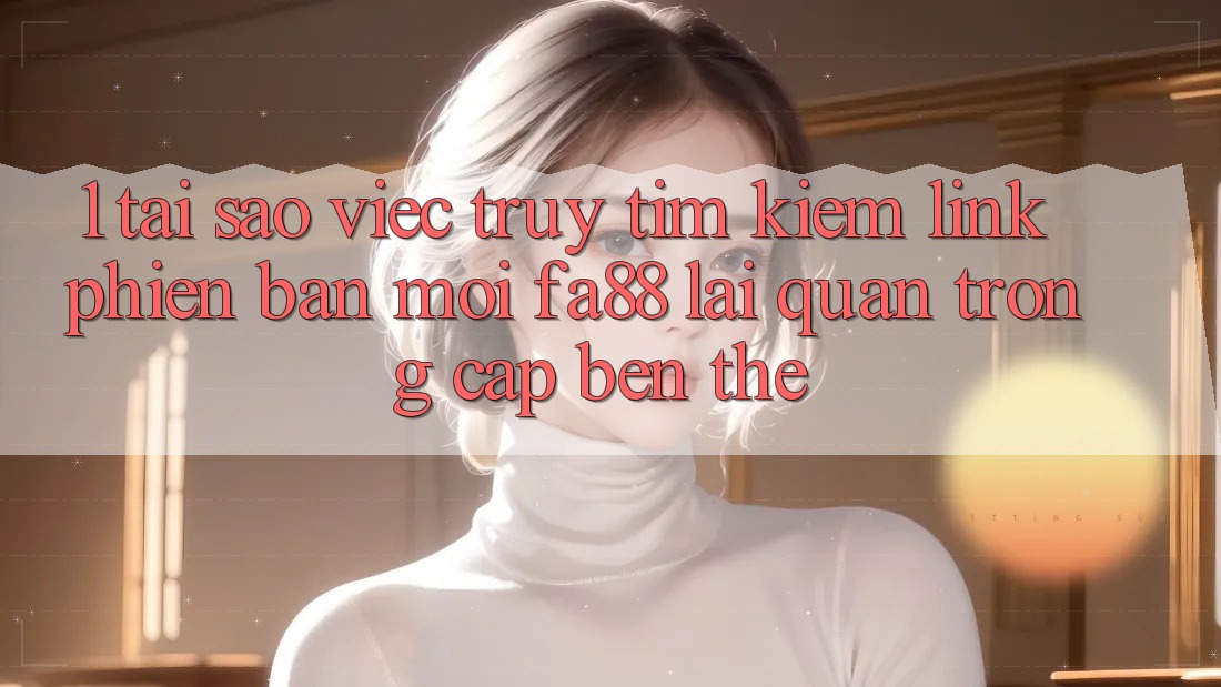 1. Tại Sao Việc Truy tìm kiếm Link Phiên bản mới FA88 Lại Quan Trọng Cập bến Thế?