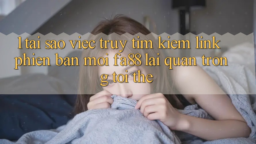 1. Tại Sao Việc Truy tìm Kiếm Link Phiên bản mới FA88 Lại Quan Trọng Tới Thế?