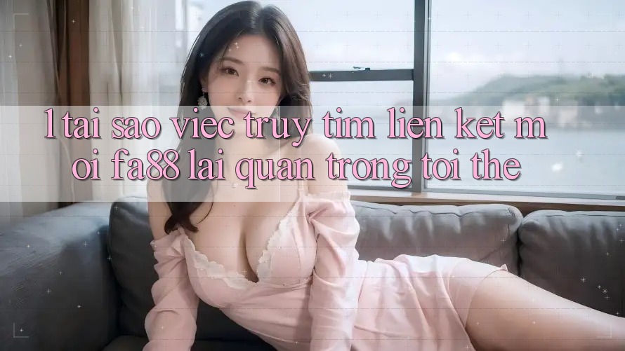 1. Tại Sao Việc Truy tìm Liên kết Mới FA88 Lại Quan Trọng Tới Thế?