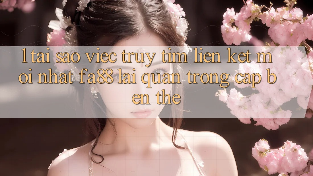 1. Tại Sao Việc Truy tìm Liên kết Mới nhất FA88 Lại Quan Trọng Cập bến Thế?
