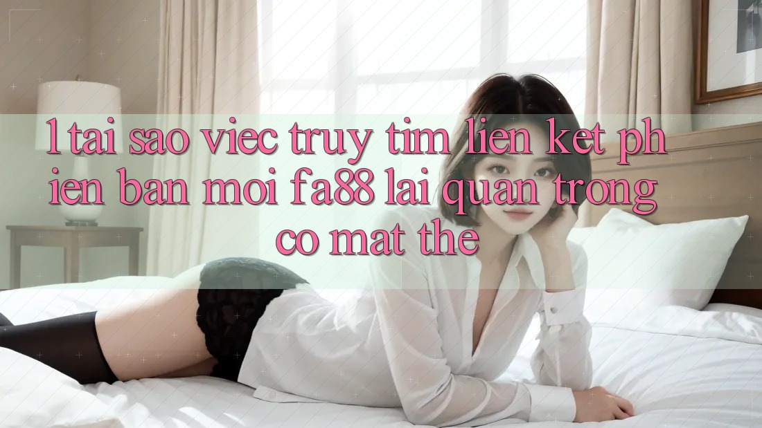 1. Tại Sao Việc Truy tìm Liên kết Phiên bản mới FA88 Lại Quan Trọng Có mặt Thế?