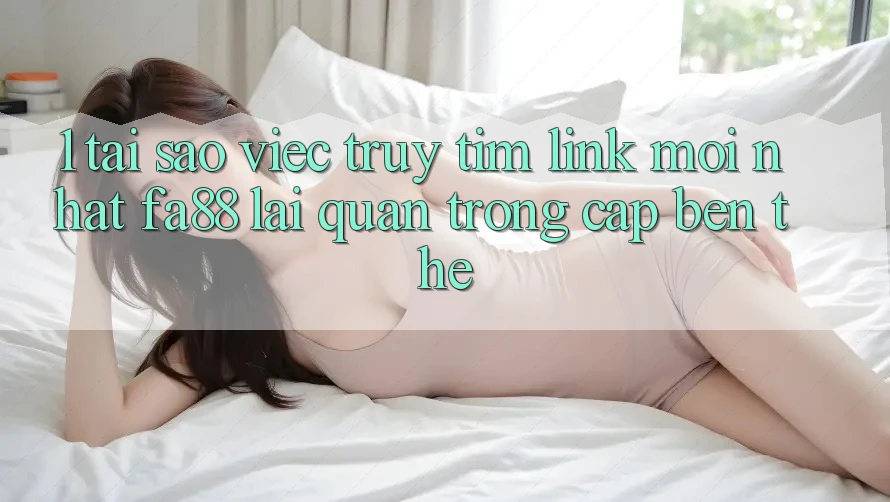 1. Tại Sao Việc Truy tìm Link Mới nhất FA88 Lại Quan Trọng Cập bến Thế?