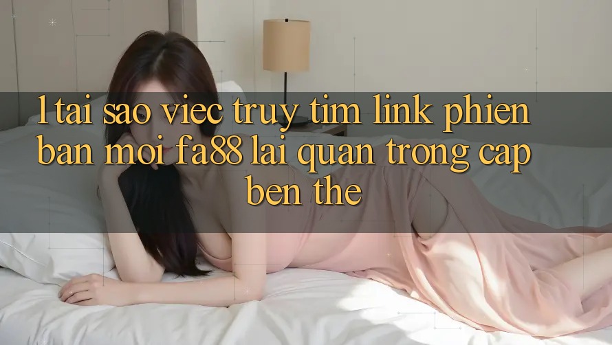 1. Tại Sao Việc Truy tìm Link Phiên bản mới FA88 Lại Quan Trọng Cập bến Thế?
