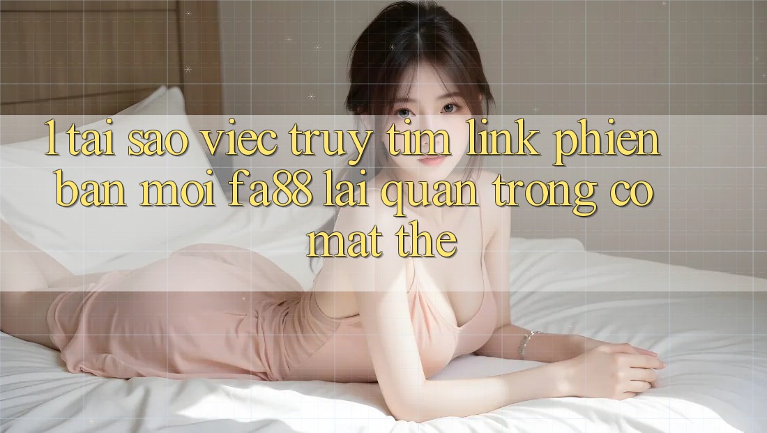 1. Tại Sao Việc Truy tìm Link Phiên bản mới FA88 Lại Quan Trọng Có mặt Thế?