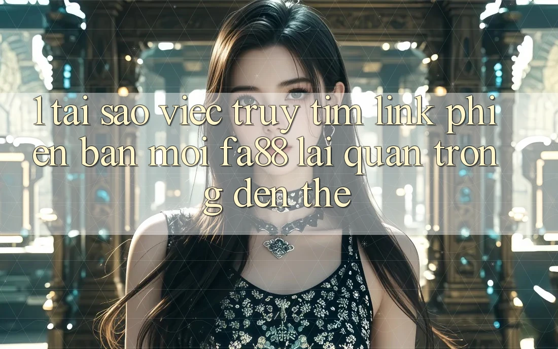 1. Tại Sao Việc Truy tìm Link Phiên bản mới FA88 Lại Quan Trọng Đến Thế?