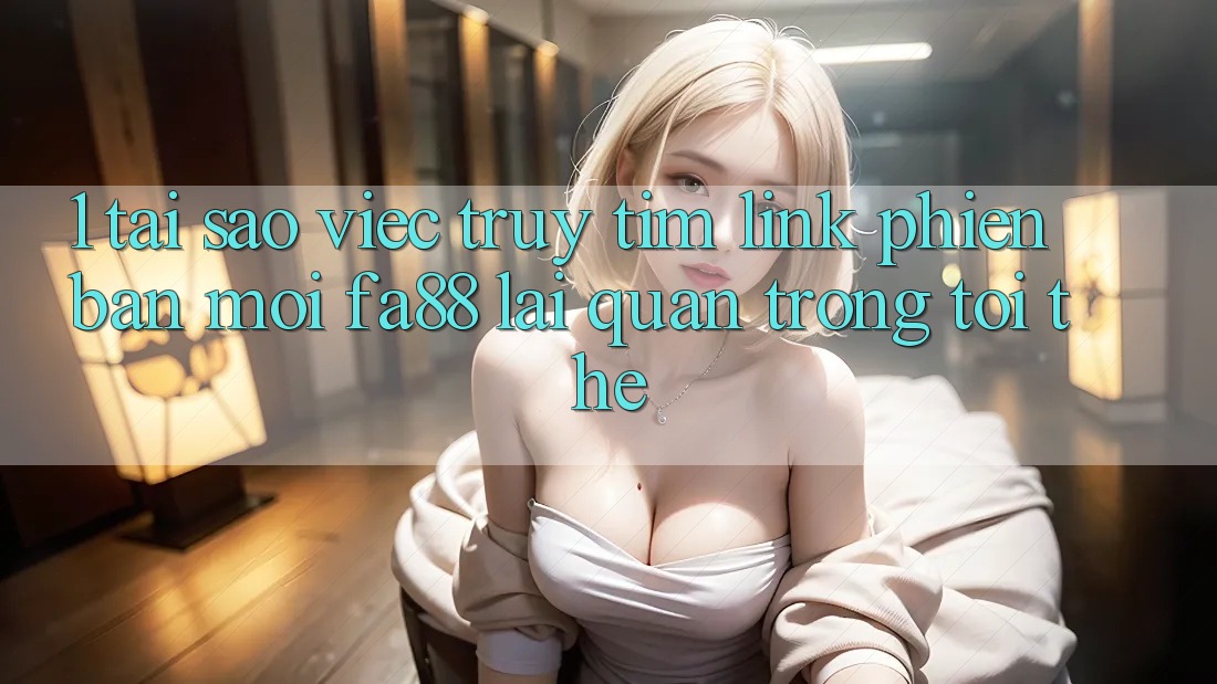 1. Tại Sao Việc Truy tìm Link Phiên bản mới FA88 Lại Quan Trọng Tới Thế?