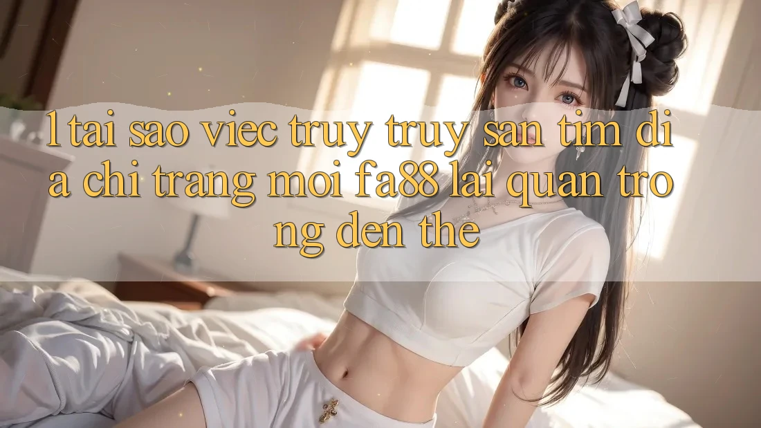 1. Tại Sao Việc Truy truy săn tìm Địa chỉ trang Mới FA88 Lại Quan Trọng Đến Thế?