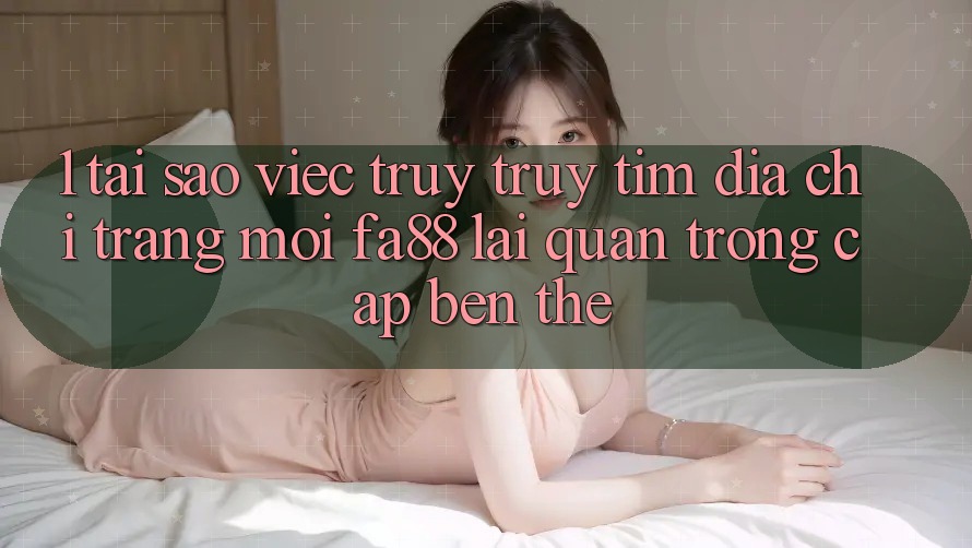 1. Tại Sao Việc Truy truy tìm Địa chỉ trang Mới FA88 Lại Quan Trọng Cập bến Thế?