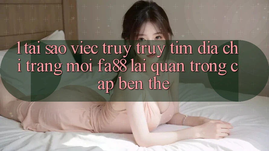 1. Tại Sao Việc Truy truy tìm Địa chỉ trang Mới FA88 Lại Quan Trọng Cập bến Thế?