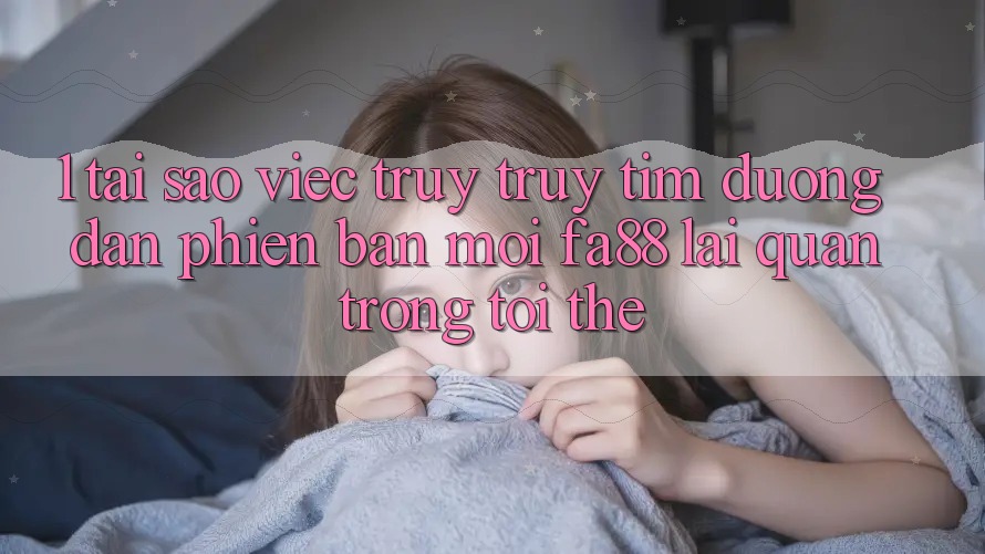 1. Tại Sao Việc Truy truy tìm Đường dẫn Phiên bản mới FA88 Lại Quan Trọng Tới Thế?